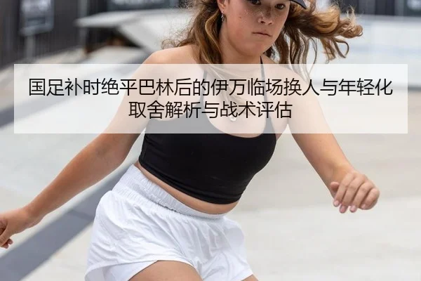 国足补时绝平巴林后的伊万临场换人与年轻化取舍解析与战术评估